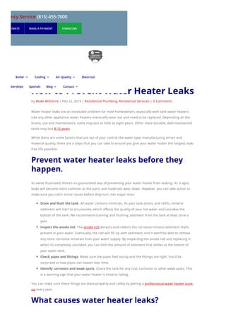 How to Prevent Water Heater Leaks
by Blake Wiltshire | Feb 22, 2019 | Residential Plumbing, Residential Services | 0 Comments
Water heater leaks are an inevitable problem for most homeowners, especially with tank water heaters.
Like any other appliance, water heaters eventually wear out and need to be replaced. Depending on the
brand, use and maintenance, some may last as little as eight years. Other more durable, well-maintained
tanks may last 8-12 years.
While there are some factors that are out of your control like water type, manufacturing errors and
material quality, there are a steps that you can take to ensure you give your water heater the longest, leak-
free life possible.
Prevent water heater leaks before they
happen.
As we’ve illustrated, there’s no guaranteed way of preventing your water heater from leaking. As it ages,
leaks will become more common as the parts and materials wear down. However, you can take action to
make sure you catch minor issues before they turn into major ones:
Drain and flush the tank. All water contains minerals. As your tank drains and refills, mineral
sediment will start to accumulate, which affects the quality of your hot water and corrodes the
bottom of the tank. We recommend draining and flushing sediment from the tank at least once a
year.
Inspect the anode rod. The anode rod attracts and collects the corrosive mineral sediment that’s
present in your water. Eventually, the rod will fill up with sediment, and it won’t be able to remove
any more corrosive minerals from your water supply. By inspecting the anode rod and replacing it
when it’s completely corroded, you can limit the amount of sediment that settles at the bottom of
your water tank.
Check pipes and fittings. Make sure the pipes feel sturdy and the fittings are tight. You’d be
surprised at how pipes can loosen over time.
Identify corrosion and weak spots. Check the tank for any rust, corrosion or other weak spots. This
is a warning sign that your water heater is close to failing.
You can make sure these things are done properly and safely by getting a professional water heater tune-
up every year.
What causes water heater leaks?
mergency Service (815) 455-7000
UEST ESTIMATE MAKE A PAYMENT FINANCING
Boiler 3 Cooling 3 Air Quality 3 Electrical
Memberships Specials Blog 3 Contact 3
 