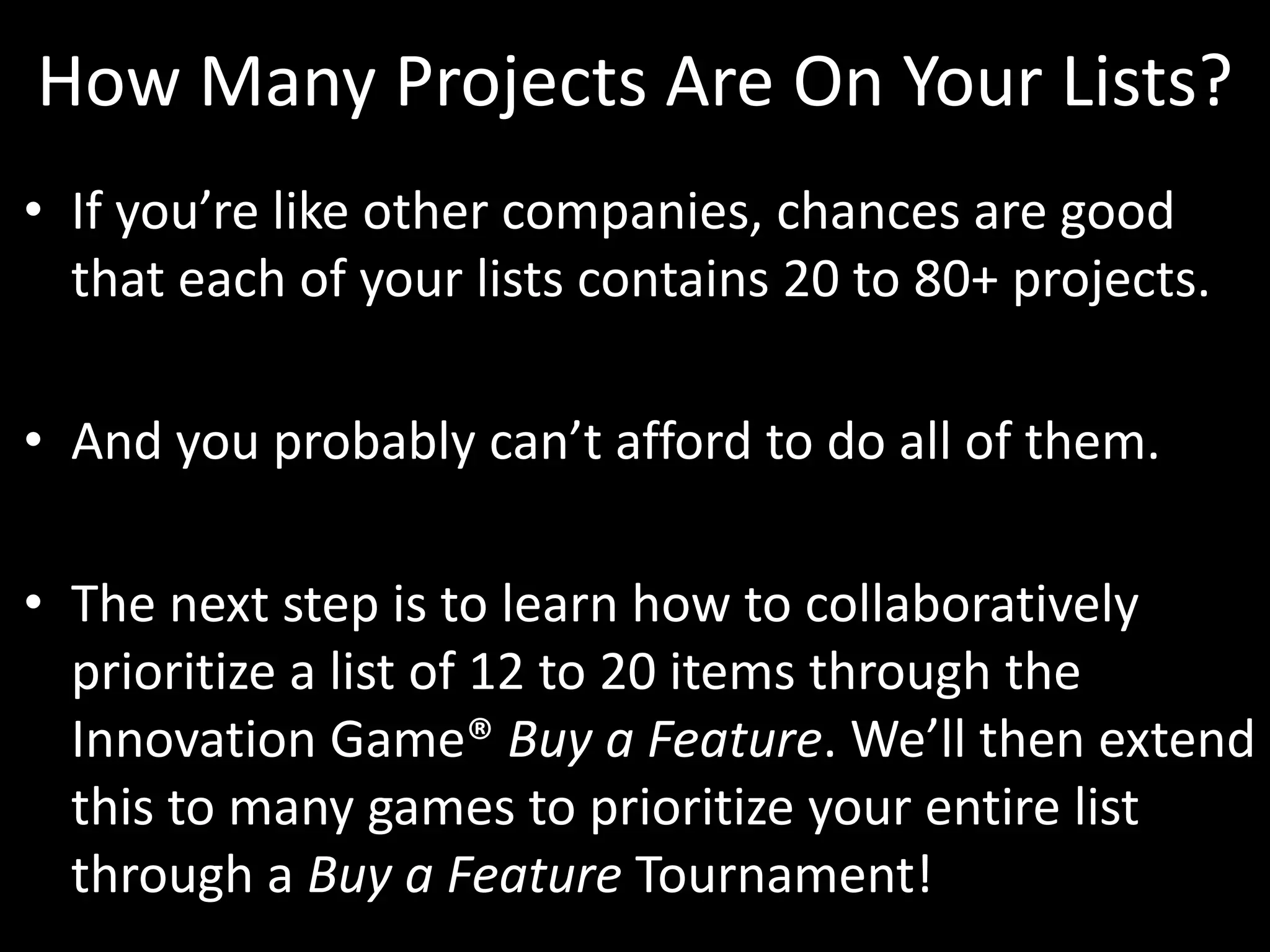 How Many Projects Are On Your Lists?If you’re like other companies, chances are good that each of your lists contains 20 to 80+ projects. And you probably can’t afford to do all of them. The next step is to learn how to collaboratively prioritize a list of 12 to 20 items through the Innovation Game® Buy a Feature. We’ll then extend this to many games to prioritize your entire list through a Buy a Feature Tournament!