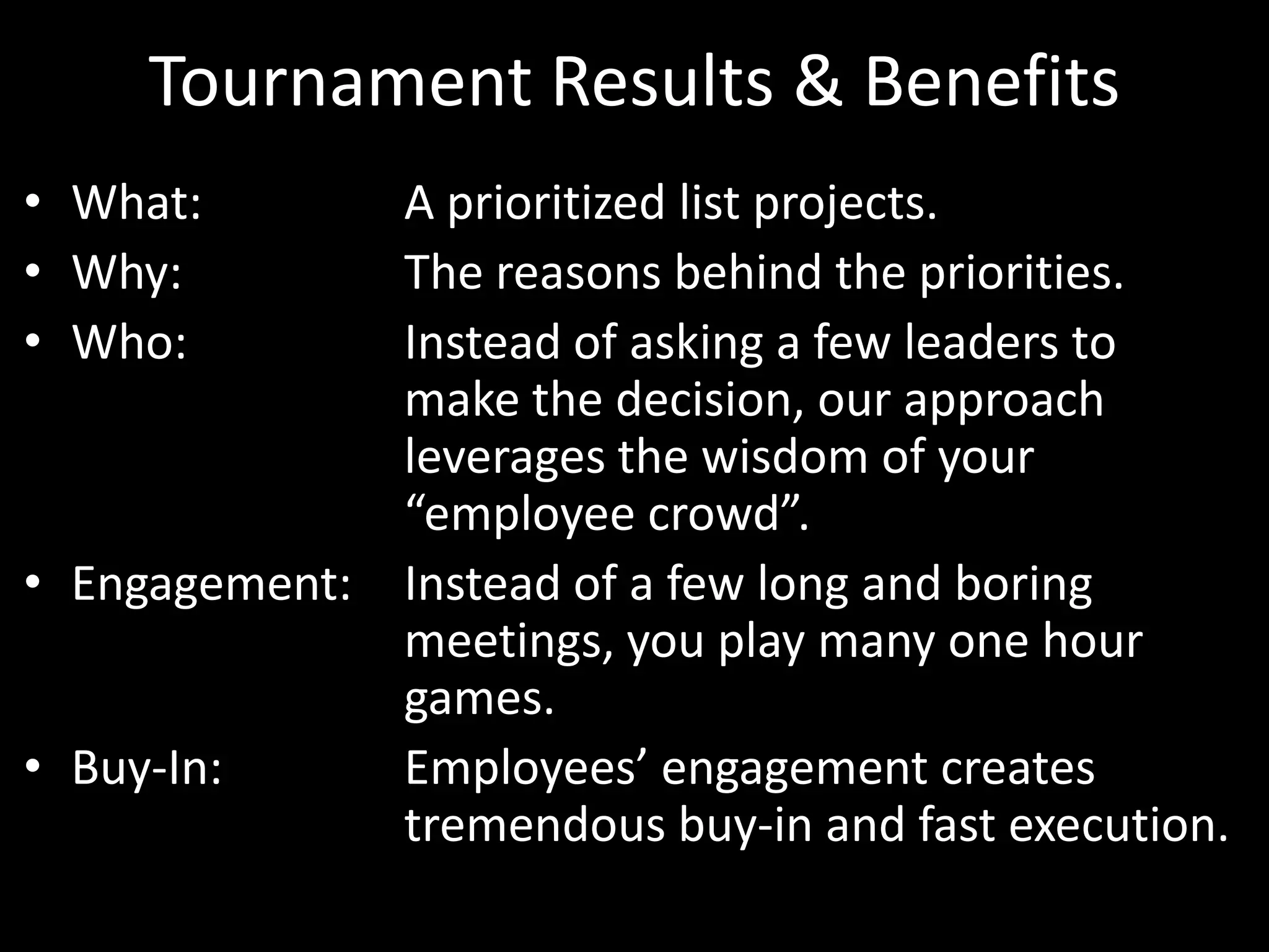 Tournament Results & BenefitsWhat: 		A prioritized list projects.Why: 		The reasons behind the priorities.Who:		Instead of asking a few leaders to 			make the decision, our approach 			leverages the wisdom of your 			“employee crowd”.Engagement: 	Instead of a few long and boring			meetings, you play many one hour 				games.Buy-In: 		Employees’ engagement creates 			tremendous buy-in and fast execution.