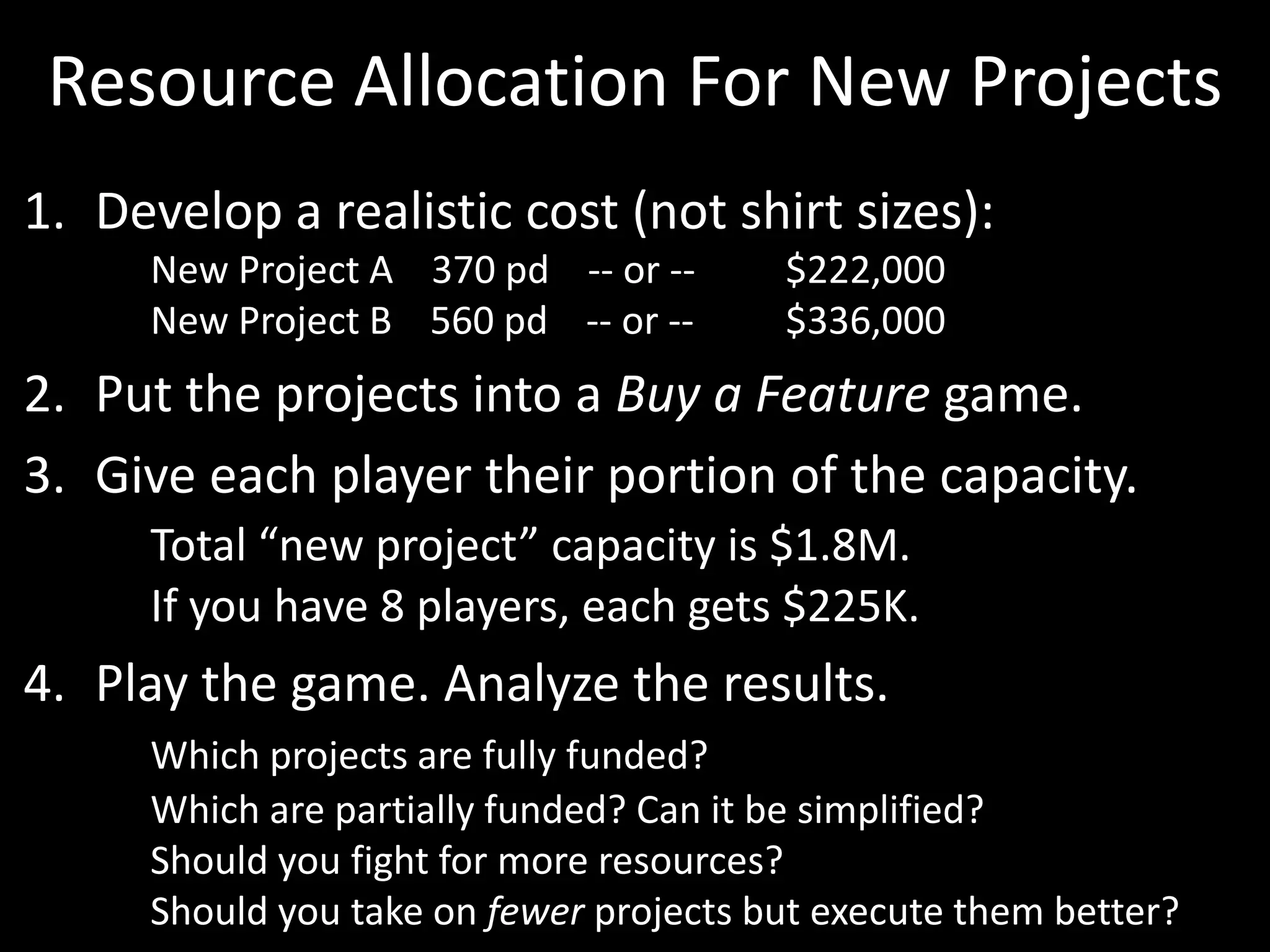 Resource Allocation For New ProjectsDevelop a realistic cost (not shirt sizes):	New Project A    370 pd    -- or -- 	$222,000	New Project B    560 pd    -- or -- 	$336,000Put the projects into a Buy a Feature game. Give each player their portion of the capacity. Total “new project” capacity is $1.8M. 	If you have 8 players, each gets $225K.Play the game. Analyze the results.Which projects are fully funded? 	Which are partially funded? Can it be simplified?	Should you fight for more resources? 	Should you take on fewer projects but execute them better?