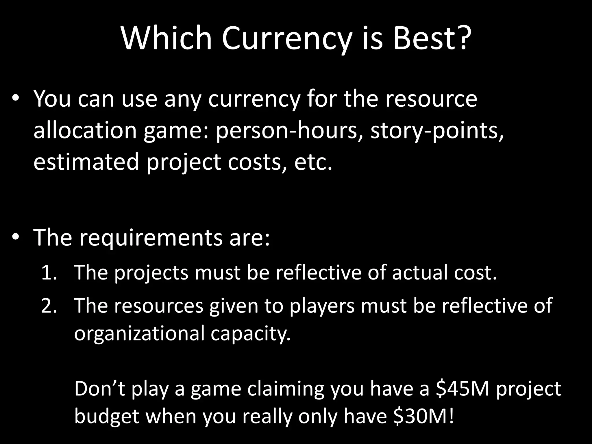 Which Currency is Best?You can use any currency for the resource allocation game: person-hours, story-points, estimated project costs, etc. The requirements are:The projects must be reflective of actual cost.The resources given to players must be reflective of organizational capacity. Don’t play a game claiming you have a $45M project budget when you really only have $30M!