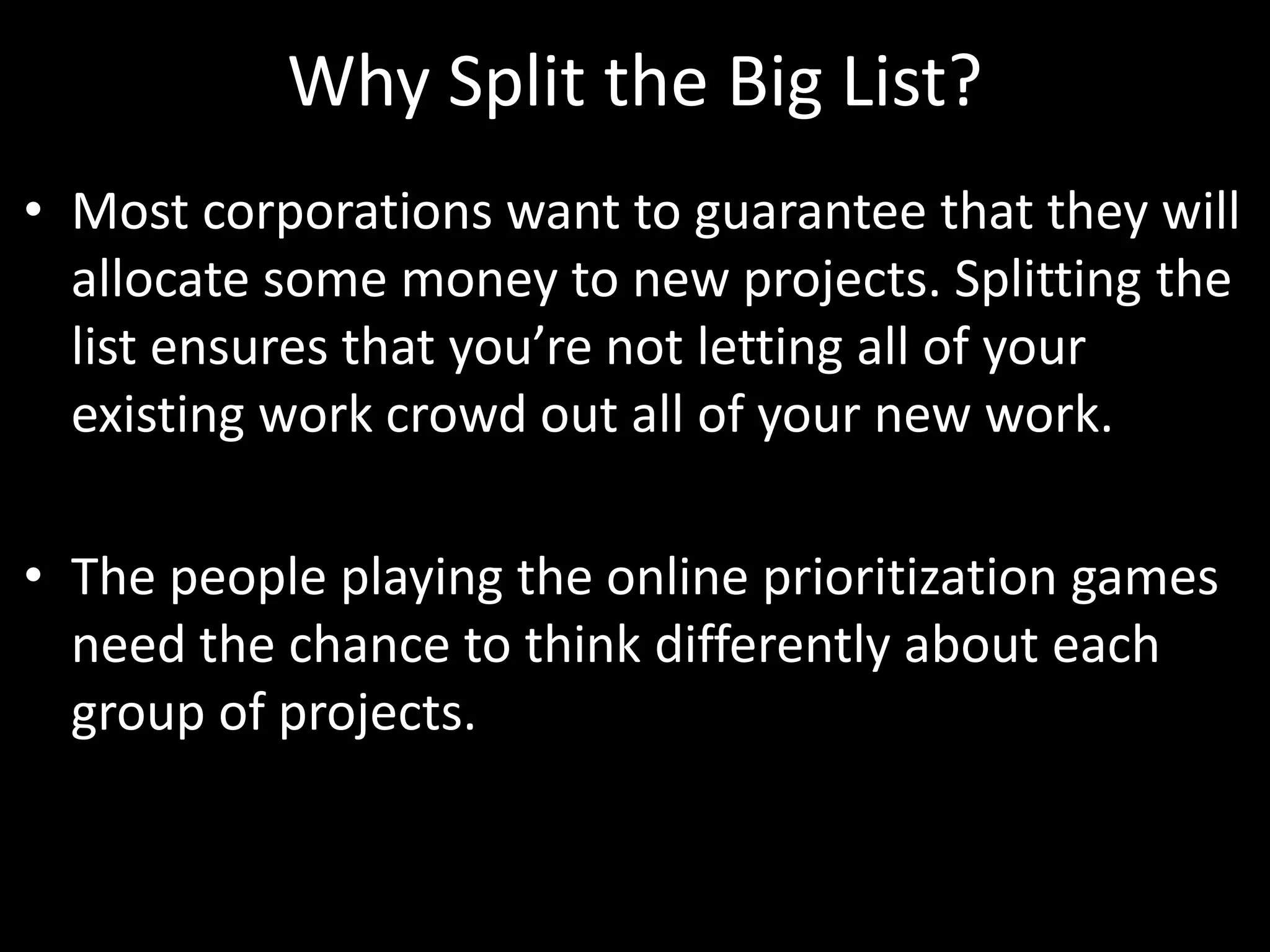 Why Split the Big List?Most corporations want to guarantee that they will allocate some money to new projects. Splitting the list ensures that you’re not letting all of your existing work crowd out all of your new work. The people playing the online prioritization games need the chance to think differently about each group of projects. 