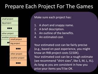 Prepare Each Project For The GamesMake sure each project has:A short and snappy name.A brief description.An outline of the benefits. An estimated cost. Your estimated cost can be fairly precise (e.g., based on past experience, you might know an RtB project costs $150K). Your estimated cost can be a rough estimate (we recommend “shirt sizes”, like S, M, L, XL). As long as you are consistent in how you price your items you’ll be OK. 