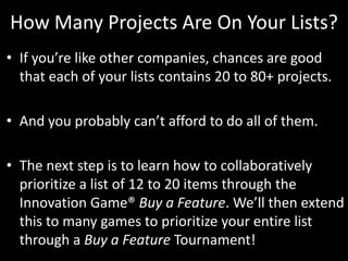 How Many Projects Are On Your Lists?If you’re like other companies, chances are good that each of your lists contains 20 to 80+ projects. And you probably can’t afford to do all of them. The next step is to learn how to collaboratively prioritize a list of 12 to 20 items through the Innovation Game® Buy a Feature. We’ll then extend this to many games to prioritize your entire list through a Buy a Feature Tournament!