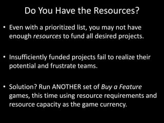 Do You Have the Resources?Even with a prioritized list, you may not have enough resources to fund all desired projects.Insufficiently funded projects fail to realize their potential and frustrate teams. Solution? Run ANOTHER set of Buy a Feature games, this time using resource requirements and resource capacity as the game currency.