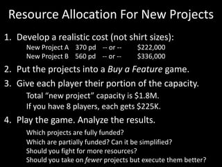 Resource Allocation For New ProjectsDevelop a realistic cost (not shirt sizes):	New Project A    370 pd    -- or -- 	$222,000	New Project B    560 pd    -- or -- 	$336,000Put the projects into a Buy a Feature game. Give each player their portion of the capacity. Total “new project” capacity is $1.8M. 	If you have 8 players, each gets $225K.Play the game. Analyze the results.Which projects are fully funded? 	Which are partially funded? Can it be simplified?	Should you fight for more resources? 	Should you take on fewer projects but execute them better?