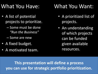 What You Have:		   What You Want:A list of potential projects to prioritize.Some must be done “Run the Business”Some are newA fixed budget.A motivated team.A prioritized list of projects.An understanding of which projects can be funded given available resources.This presentation will define a process you can use for strategic portfolio prioritization.