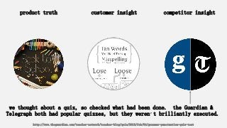 product truth customer insight competitor insight
we thought about a quiz, so checked what had been done. the Guardian &
Telegraph both had popular quizzes, but they weren’t brilliantly executed.
http://www.theguardian.com/teacher-network/teacher-blog/quiz/2013/feb/04/grammar-punctuation-quiz-test
 