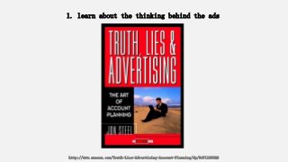 1. learn about the thinking behind the ads
http://www.amazon.com/Truth-Lies-Advertising-Account-Planning/dp/0471189626
 