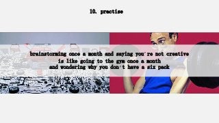 10. practise
brainstorming once a month and saying you’re not creative
is like going to the gym once a month
and wondering why you don’t have a six pack
 