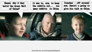 Daaad, why’d they
build the Great Wall
of China?
it was to, erm, to keep
the rabbits out... too
many rabbits in China
(teacher – off screen)
now, Daniel’s going to
give his talk on China
http://www.bwm.com.au/category/work/bigpond/
 