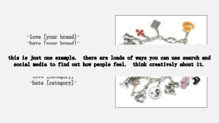 “love [your brand]”
“hate [your brand]”
“love [your competitor]”
“hate [your competitor]”
“love [category]”
“hate [category]”
this is just one example. there are loads of ways you can use search and
social media to find out how people feel. think creatively about it.
 