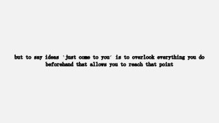but to say ideas ‘just come to you’ is to overlook everything you do
beforehand that allows you to reach that point
 