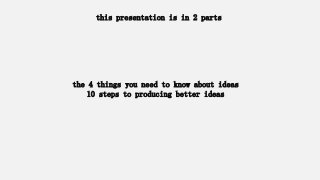 the 4 things you need to know about ideas
10 steps to producing better ideas
this presentation is in 2 parts
 