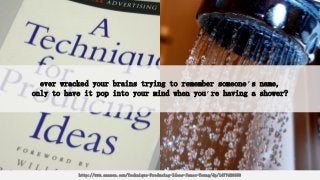 ever wracked your brains trying to remember someone’s name,
only to have it pop into your mind when you’re having a shower?
http://www.amazon.com/Technique-Producing-Ideas-James-Young/dp/1477428690
 