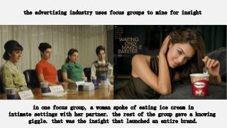the advertising industry uses focus groups to mine for insight
in one focus group, a woman spoke of eating ice cream in
intimate settings with her partner. the rest of the group gave a knowing
giggle. that was the insight that launched an entire brand.
 
