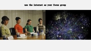 use the internet as your focus group
 