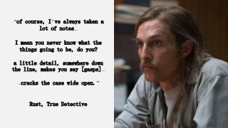 “of course, I’ve always taken a
lot of notes…
I mean you never know what the
things going to be, do you?
a little detail, somewhere down
the line, makes you say [gasps]…
…cracks the case wide open.”
Rust, True Detective
 