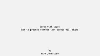 ideas with legs: 
how to produce content that people will share 
by 
mark johnstone  
