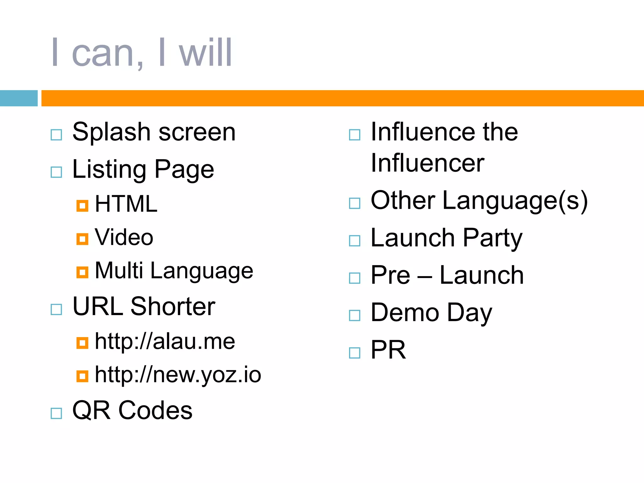 I can, I will
 Splash screen
 Listing Page
 HTML
 Video
 Multi Language
 URL Shorter
 http://alau.me
 http://new.yoz.io
 QR Codes
 Influence the
Influencer
 Other Language(s)
 Launch Party
 Pre – Launch
 Demo Day
 PR
 
