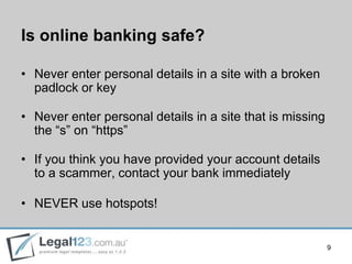 Is online banking safe?

• Never enter personal details in a site with a broken
  padlock or key

• Never enter personal details in a site that is missing
  the “s” on “https”

• If you think you have provided your account details
  to a scammer, contact your bank immediately

• NEVER use hotspots!


                                                           9
 