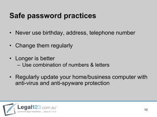 Safe password practices

• Never use birthday, address, telephone number

• Change them regularly

• Longer is better
   – Use combination of numbers & letters

• Regularly update your home/business computer with
  anti-virus and anti-spyware protection



                                                  10
 