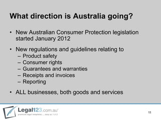 What direction is Australia going?

• New Australian Consumer Protection legislation
  started January 2012
• New regulations and guidelines relating to
   –   Product safety
   –   Consumer rights
   –   Guarantees and warranties
   –   Receipts and invoices
   –   Reporting
• ALL businesses, both goods and services


                                                   11
 