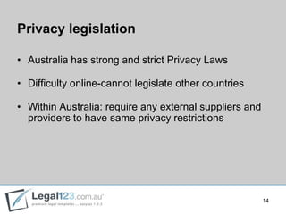 Privacy legislation

• Australia has strong and strict Privacy Laws

• Difficulty online-cannot legislate other countries

• Within Australia: require any external suppliers and
  providers to have same privacy restrictions




                                                         14
 