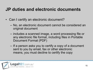 JP duties and electronic documents

• Can I certify an electronic document?
   – No, an electronic document cannot be considered an
     original document
   – includes a scanned image, a word processing ﬁle or
     any electronic ﬁle format, including ﬁles in Portable
     Document Format (PDF)
   – If a person asks you to certify a copy of a document
     sent to you by email, fax or other electronic
     means, you must decline to certify the copy



                                                             15
 