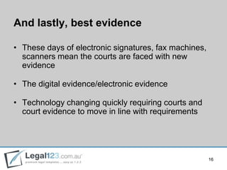 And lastly, best evidence

• These days of electronic signatures, fax machines,
  scanners mean the courts are faced with new
  evidence

• The digital evidence/electronic evidence

• Technology changing quickly requiring courts and
  court evidence to move in line with requirements




                                                       16
 