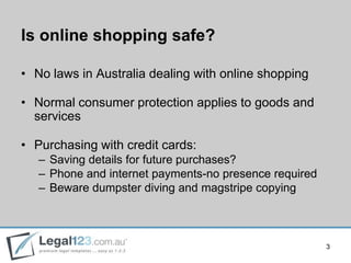 Is online shopping safe?

• No laws in Australia dealing with online shopping

• Normal consumer protection applies to goods and
  services

• Purchasing with credit cards:
   – Saving details for future purchases?
   – Phone and internet payments-no presence required
   – Beware dumpster diving and magstripe copying



                                                        3
 