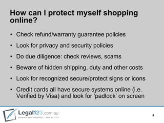 How can I protect myself shopping
online?
• Check refund/warranty guarantee policies
• Look for privacy and security policies
• Do due diligence: check reviews, scams
• Beware of hidden shipping, duty and other costs
• Look for recognized secure/protect signs or icons
• Credit cards all have secure systems online (i.e.
  Verified by Visa) and look for „padlock‟ on screen


                                                       4
 