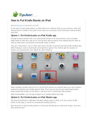 How to Put Kindle Books on iPad
Posted by Ada Wang on 4/23/2014 6:32:03 PM.
If you want to put kindle books on iPad, there are 2 options that you can choose, and I will
discuss them in detail in this post. From here you can know more information about Kindle
and iPad.
Option 1: Put Kindle books on iPad Kindle app
Though Amazon Kindle limit us to read kindle books on its own devices, such as Kindle
Paperwhite, Kindle Fire, and so on, but Amazon also provide a free reading app for iPad so
that we iPad users can directly read kindle books on iPad.
Tap your "App store" icon on iPad, then input "Kindle" to search the free Kindle reading app.
After finding it, click to download and install this app for free. Before get the access to
install, you should enter your Apple ID, don't forget it.
After installed, double-click to run it, for the first launch you should input your own Amazon
account to register your Kindle app on iPad. Then you can see all your purchased kindle
books listed and saved on this library. Tap the cover to download them please.
After downloaded, you can tap to begin your reading within this app.
Option 2: Put Kindle books on iPad iBooks app
We know that iBooks is definitely the best reading app on iPad, so if we can put kindle
books to this app, it would be a wonderful reading journey.
But the storm is that Kindle prevent us using non-Kindle app to read their books. How can
they achieve this?
 