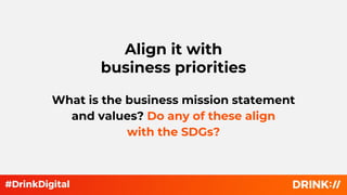 Align it with
business priorities
What is the business mission statement
and values? Do any of these align
with the SDGs?
 