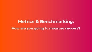 Metrics & Benchmarking:
How are you going to measure success?
 