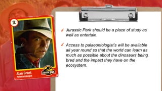 ✓ Jurassic Park should be a place
of study as well as entertain.
✓ Access to palaeontologists will
be available all year round so
that the world can learn as much
as possible about the dinosaurs
being bred and the impact they
have on the ecosystem.
Jurassic Park should be a place of study as
well as entertain.
Access to palaeontologist’s will be available
all year round so that the world can learn as
much as possible about the dinosaurs being
bred and the impact they have on the
ecosystem.
 