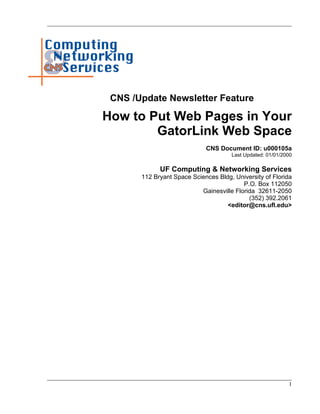 CNS /Update Newsletter Feature

How to Put Web Pages in Your
        GatorLink Web Space
                             CNS Document ID: u000105a
                                      Last Updated: 01/01/2000

             UF Computing & Networking Services
       112 Bryant Space Sciences Bldg, University of Florida
                                          P.O. Box 112050
                           Gainesville Florida 32611-2050
                                            (352) 392.2061
                                    <editor@cns.ufl.edu>




                                                            1
 