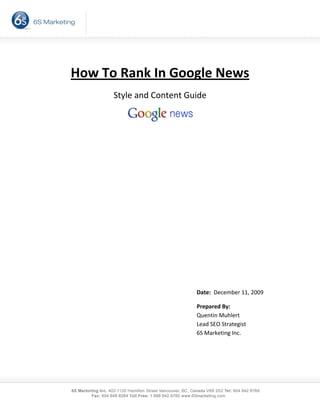  



                      
    How To Rank In Google News 
          Style and Content Guide 

                               
                      
                      

 
 
 
 
 
                                  Date:  December 11, 2009

                                  Prepared By: 
                                  Quentin Muhlert 
                                  Lead SEO Strategist 
                                  6S Marketing Inc. 
                                   
                                   
 
 