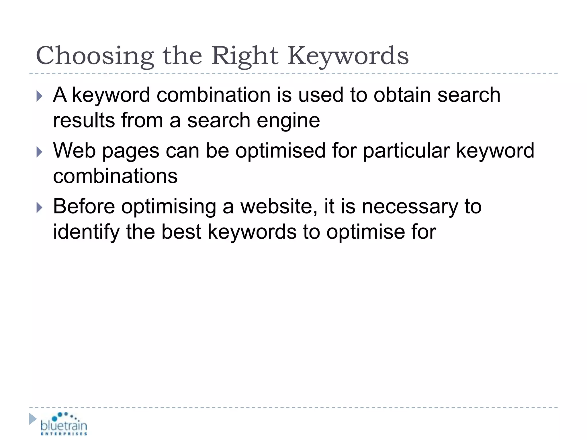 Choosing the Right KeywordsA keyword combination is used to obtain search results from a search engineWeb pages can be optimised for particular keyword combinationsBefore optimising a website, it is necessary to identify the best keywords to optimise for