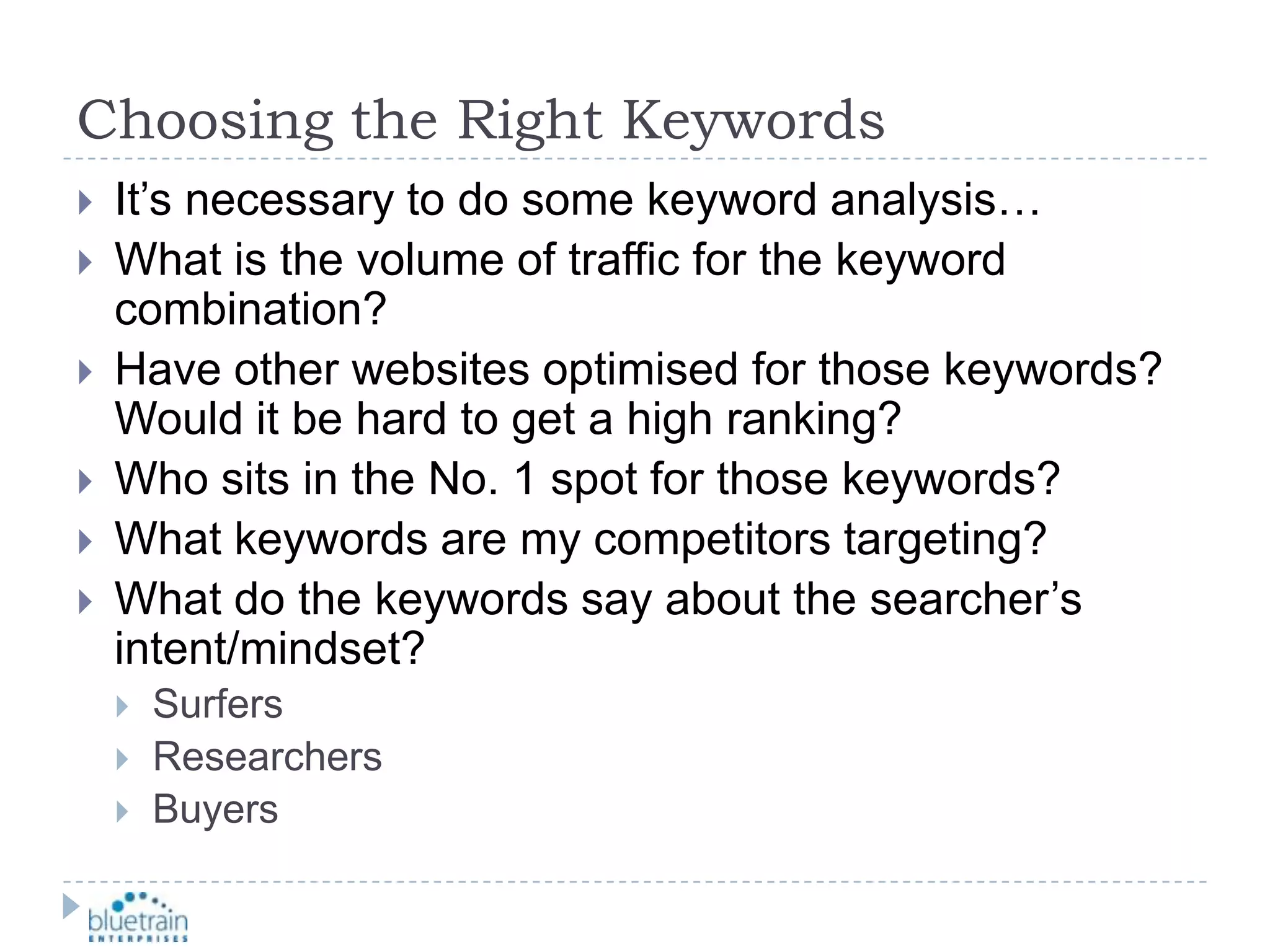 Choosing the Right KeywordsIt’s necessary to do some keyword analysis…What is the volume of traffic for the keyword combination?Have other websites optimised for those keywords?  Would it be hard to get a high ranking?Who sits in the No. 1 spot for those keywords?  What keywords are my competitors targeting?What do the keywords say about the searcher’s intent/mindset?SurfersResearchers Buyers