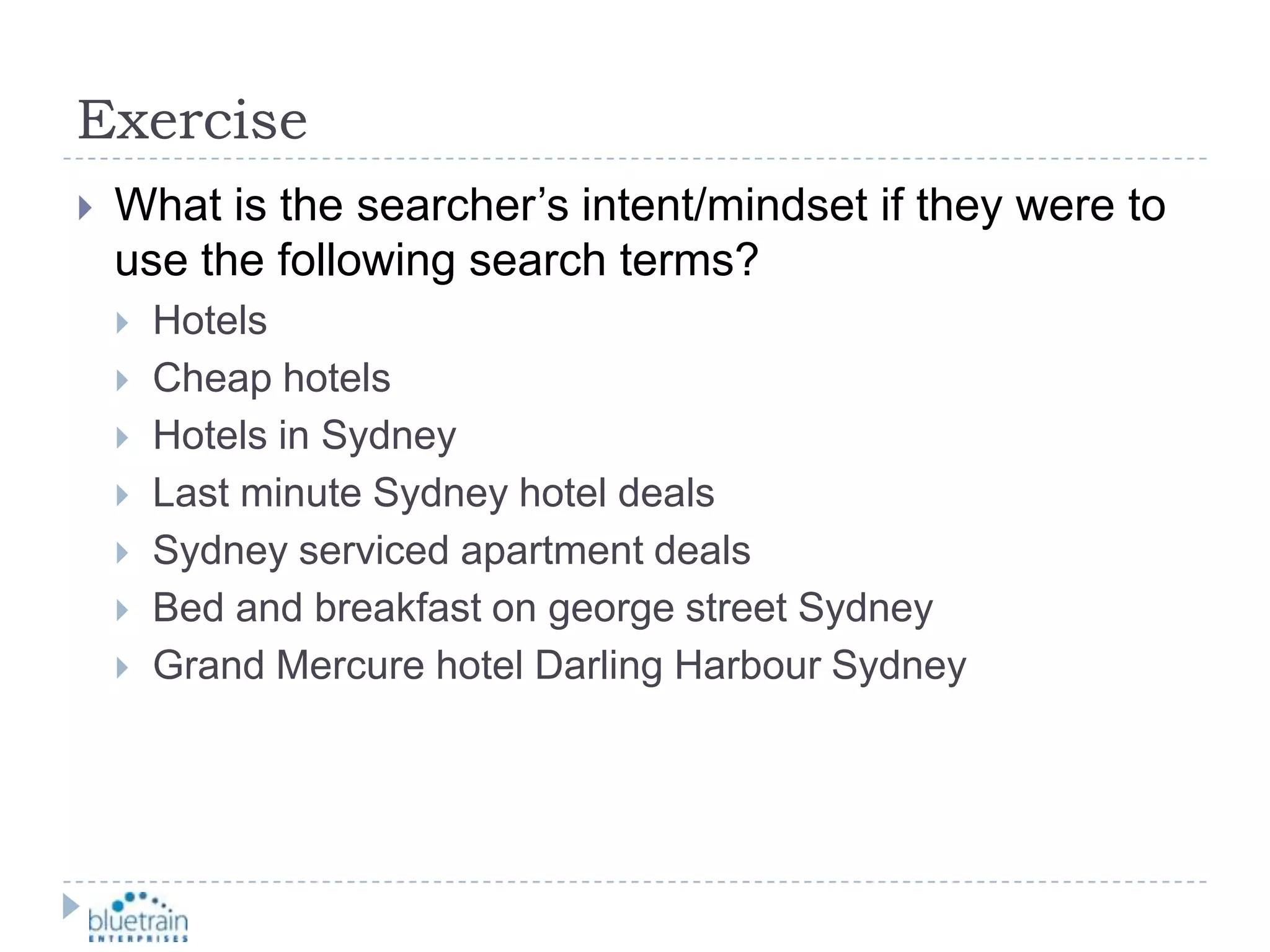 ExerciseWhat is the searcher’s intent/mindset if they were to use the following search terms?HotelsCheap hotelsHotels in SydneyLast minute Sydney hotel dealsSydney serviced apartment dealsBed and breakfast on george street SydneyGrand Mercure hotel Darling Harbour Sydney