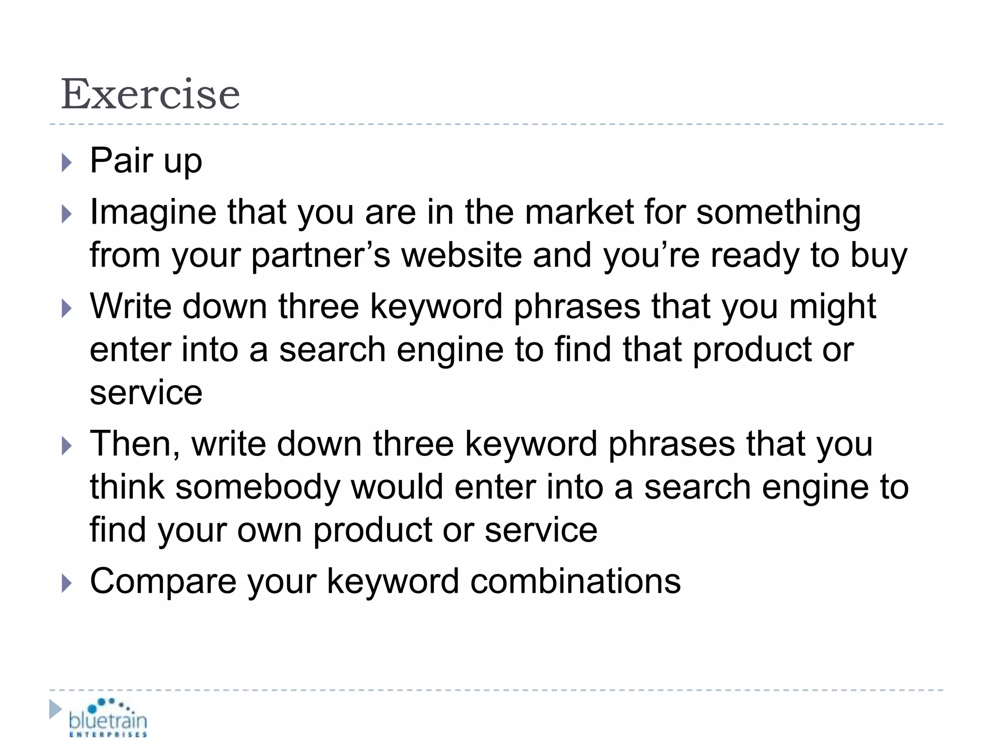 ExercisePair upImagine that you are in the market for something from your partner’s website and you’re ready to buyWrite down three keyword phrases that you might enter into a search engine to find that product or serviceThen, write down three keyword phrases that you think somebody would enter into a search engine to find your own product or serviceCompare your keyword combinations