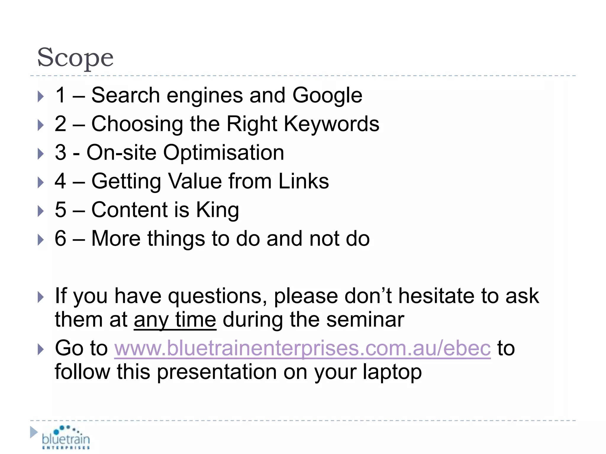 Scope1 – Search engines and Google2 – Choosing the Right Keywords3 - On-site Optimisation4 – Getting Value from Links5 – Content is King6 – More things to do and not doIf you have questions, please don’t hesitate to ask them at any time during the seminarGo to www.bluetrainenterprises.com.au/ebec to follow this presentation on your laptop