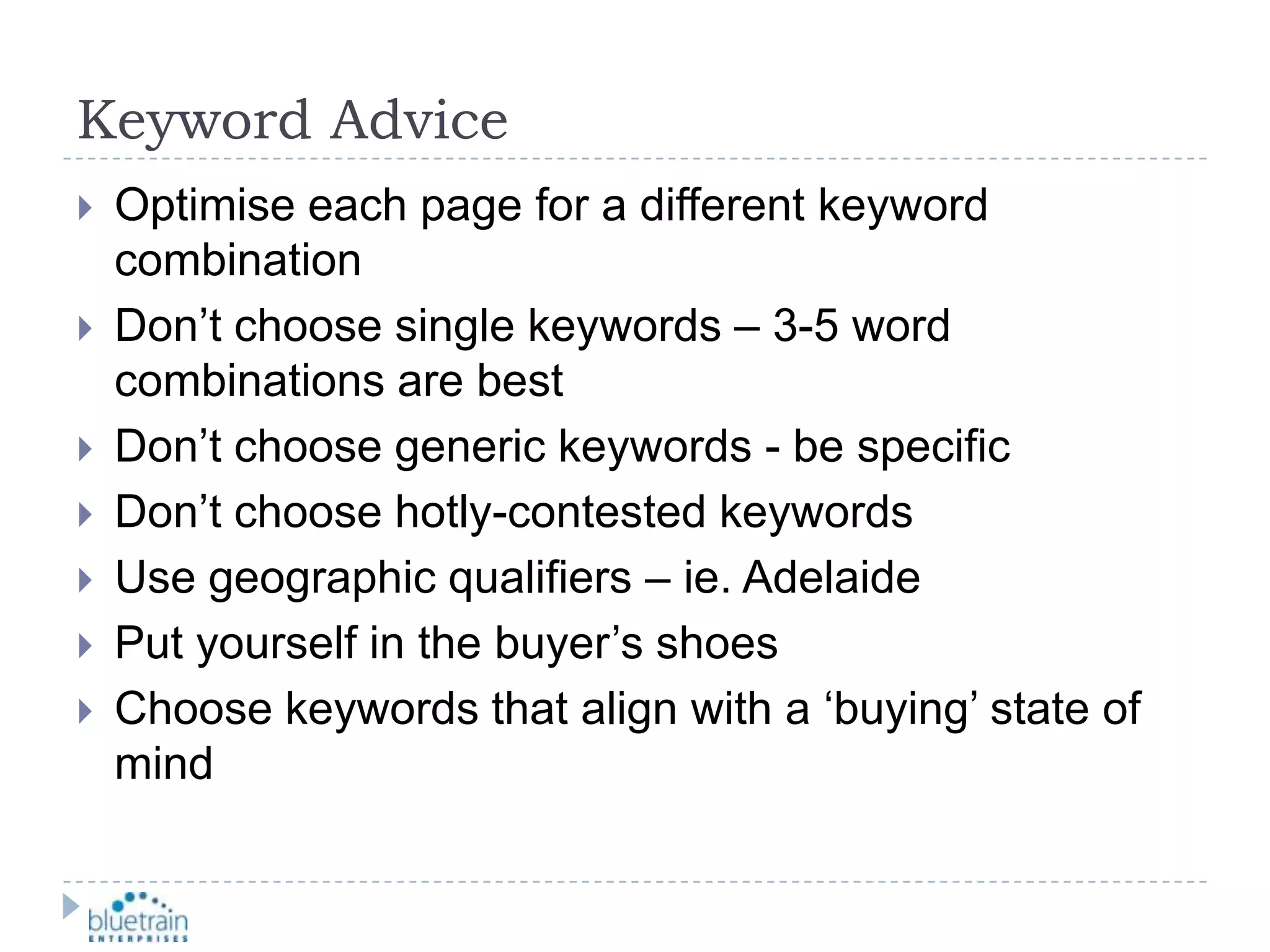 Keyword AdviceOptimise each page for a different keyword combinationDon’t choose single keywords – 3-5 word combinations are bestDon’t choose generic keywords - be specificDon’t choose hotly-contested keywordsUse geographic qualifiers – ie. AdelaidePut yourself in the buyer’s shoesChoose keywords that align with a ‘buying’ state of mind
