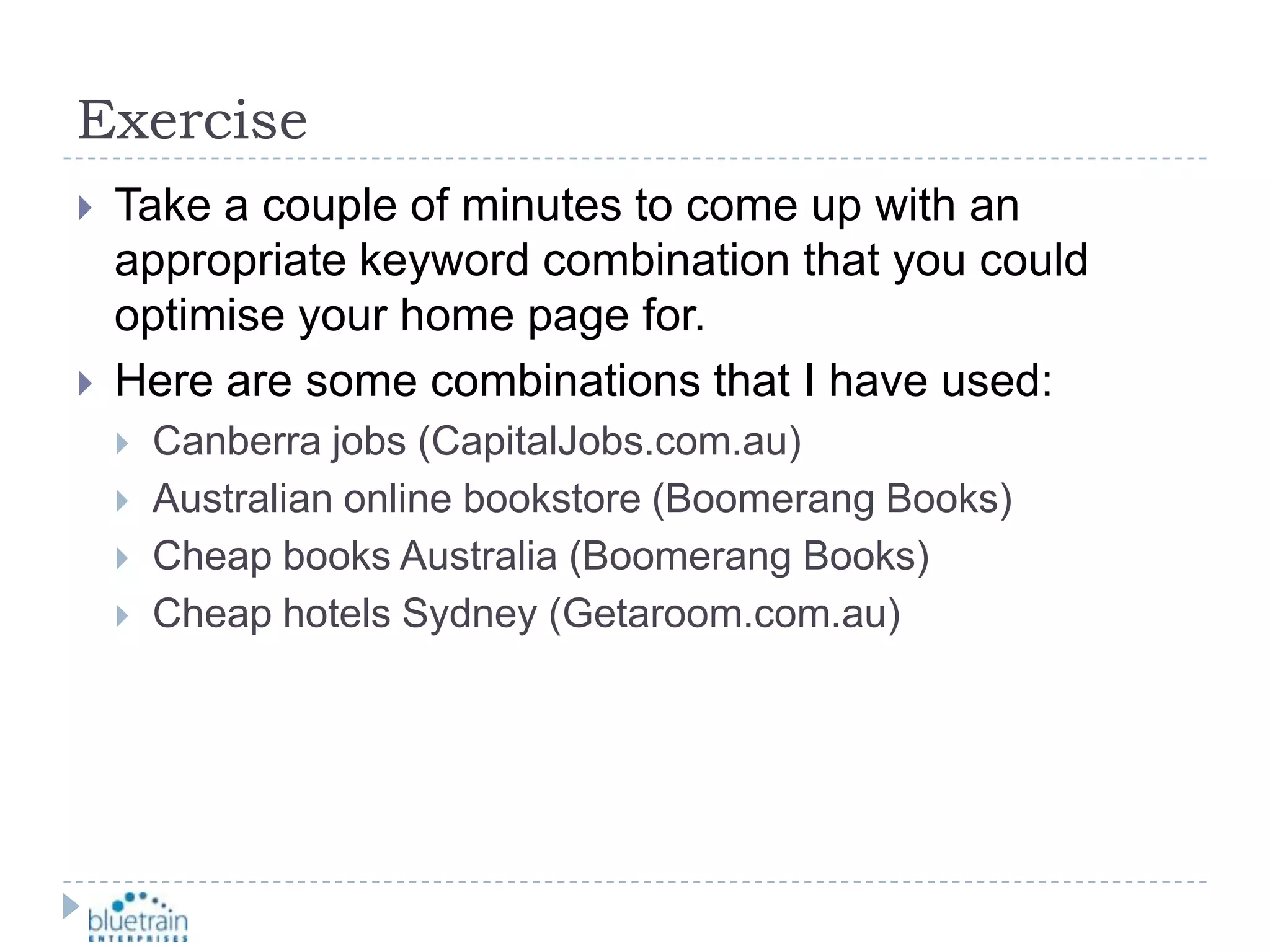 ExerciseTake a couple of minutes to come up with an appropriate keyword combination that you could optimise your home page for.Here are some combinations that I have used:Canberra jobs (CapitalJobs.com.au)Australian online bookstore (Boomerang Books)Cheap books Australia (Boomerang Books)Cheap hotels Sydney (Getaroom.com.au)
