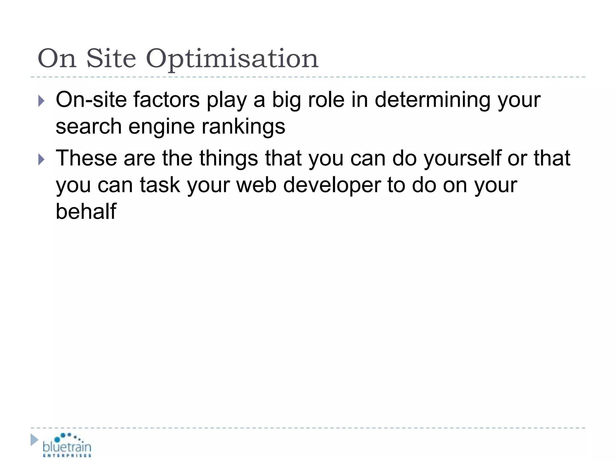On Site OptimisationOn-site factors play a big role in determining your search engine rankingsThese are the things that you can do yourself or that you can task your web developer to do on your behalf