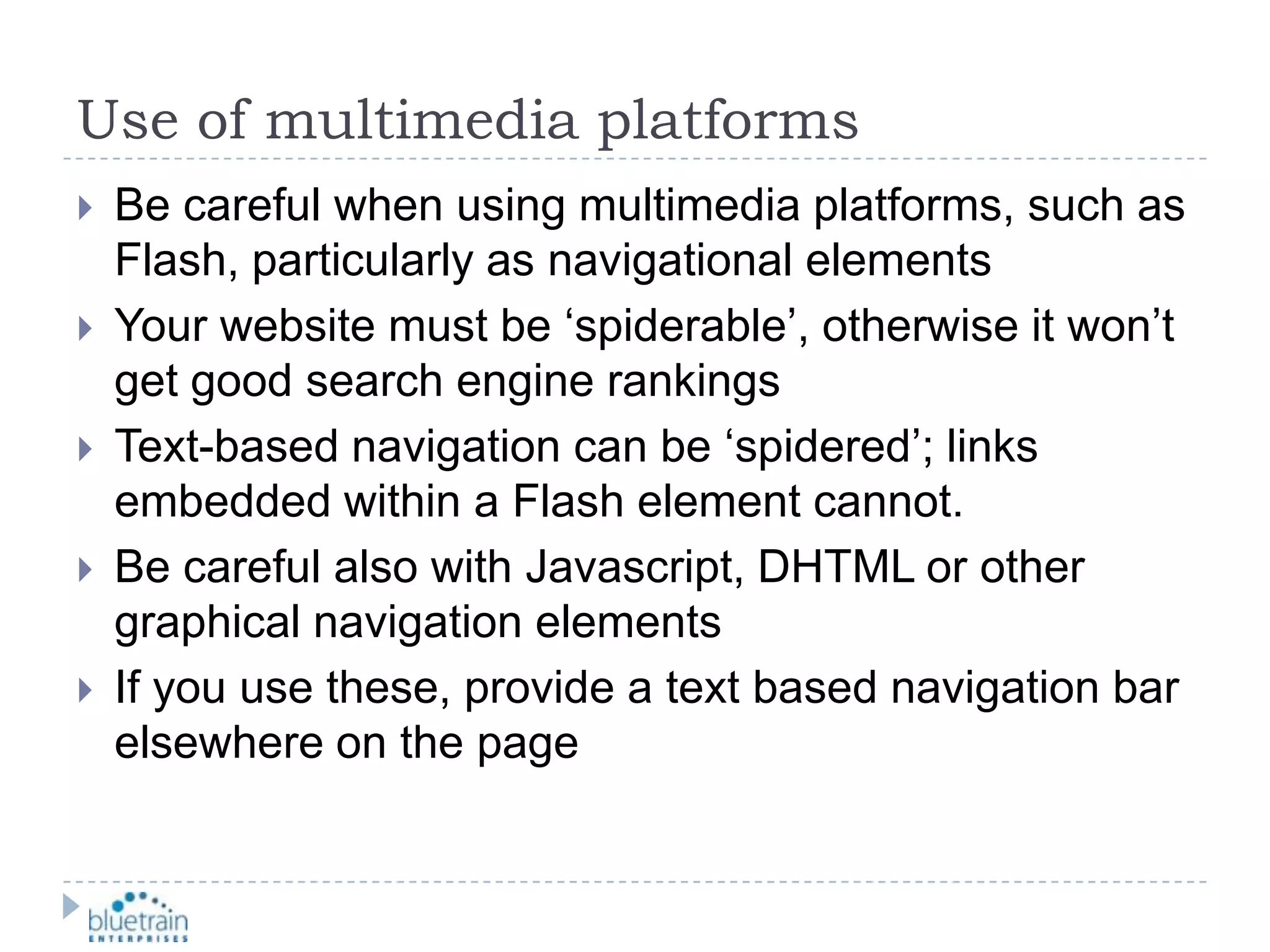 Use of multimedia platformsBe careful when using multimedia platforms, such as Flash, particularly as navigational elementsYour website must be ‘spiderable’, otherwise it won’t get good search engine rankingsText-based navigation can be ‘spidered’; links embedded within a Flash element cannot.Be careful also with Javascript, DHTML or other graphical navigation elementsIf you use these, provide a text based navigation bar elsewhere on the page 