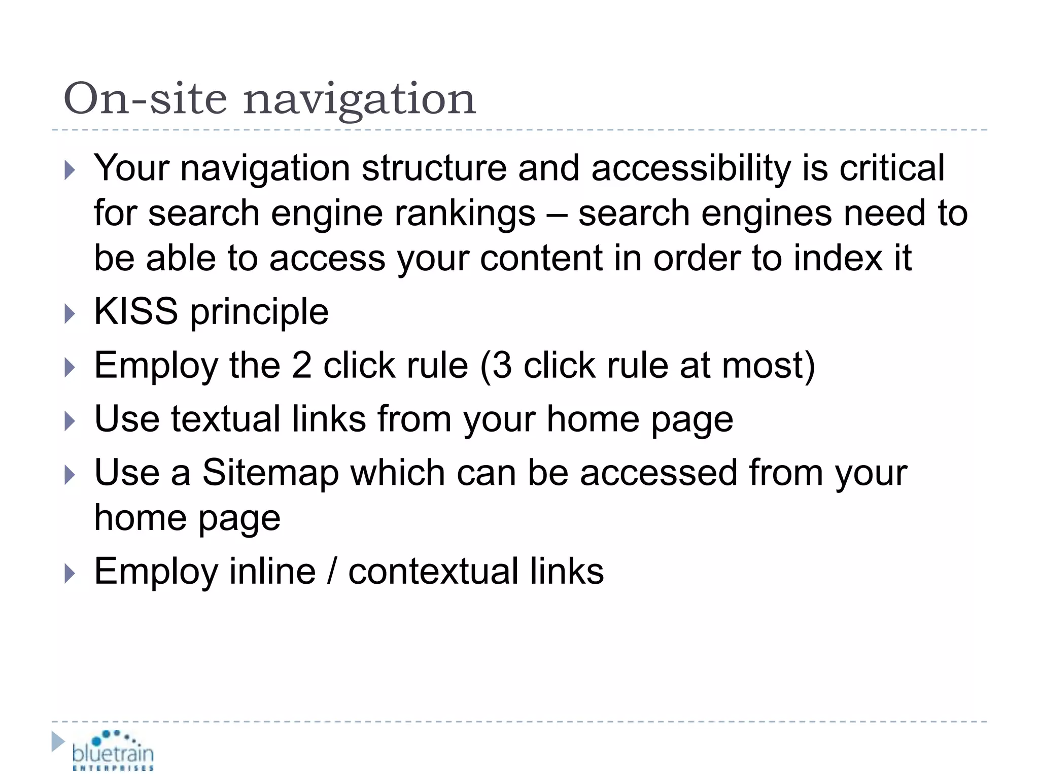 On-site navigationYour navigation structure and accessibility is critical for search engine rankings – search engines need to be able to access your content in order to index itKISS principleEmploy the 2 click rule (3 click rule at most)Use textual links from your home pageUse a Sitemap which can be accessed from your home pageEmploy inline / contextual links