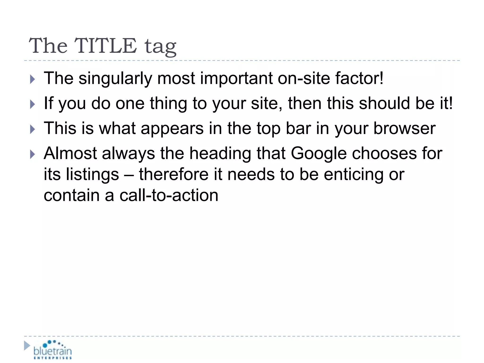 The TITLE tagThe singularly most important on-site factor!If you do one thing to your site, then this should be it!This is what appears in the top bar in your browserAlmost always the heading that Google chooses for its listings – therefore it needs to be enticing or contain a call-to-action