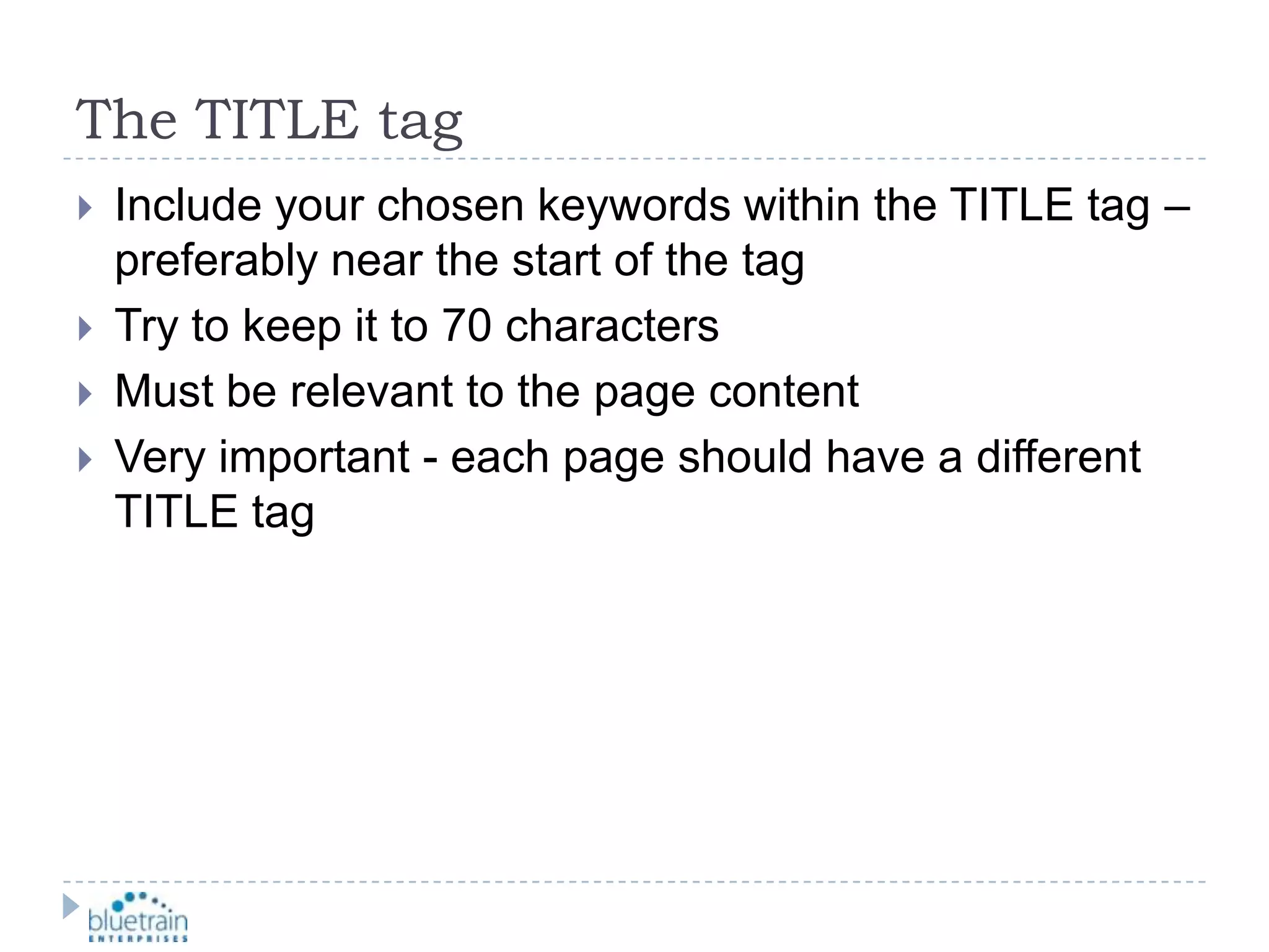 The TITLE tagInclude your chosen keywords within the TITLE tag – preferably near the start of the tagTry to keep it to 70 charactersMust be relevant to the page contentVery important - each page should have a different TITLE tag